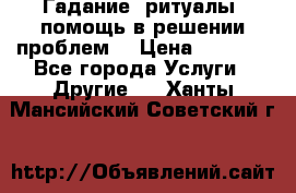 Гадание, ритуалы, помощь в решении проблем. › Цена ­ 1 000 - Все города Услуги » Другие   . Ханты-Мансийский,Советский г.